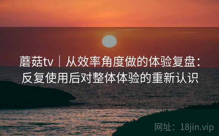 蘑菇tv｜从效率角度做的体验复盘：反复使用后对整体体验的重新认识  第1张