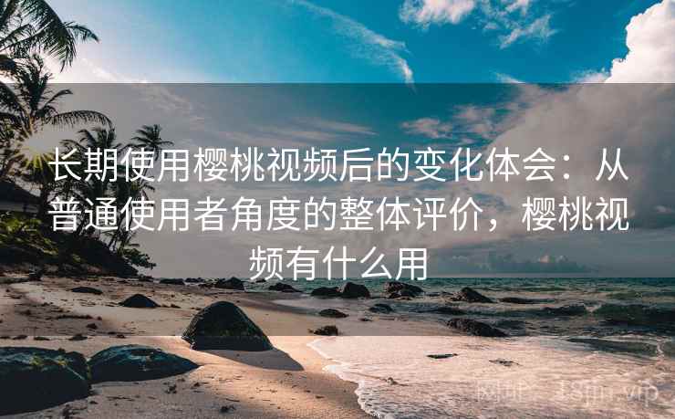 长期使用樱桃视频后的变化体会：从普通使用者角度的整体评价，樱桃视频有什么用  第2张