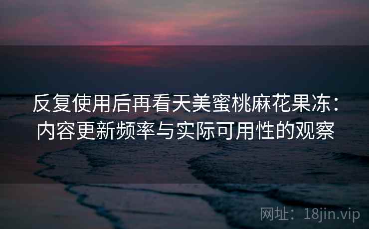 反复使用后再看天美蜜桃麻花果冻：内容更新频率与实际可用性的观察  第2张