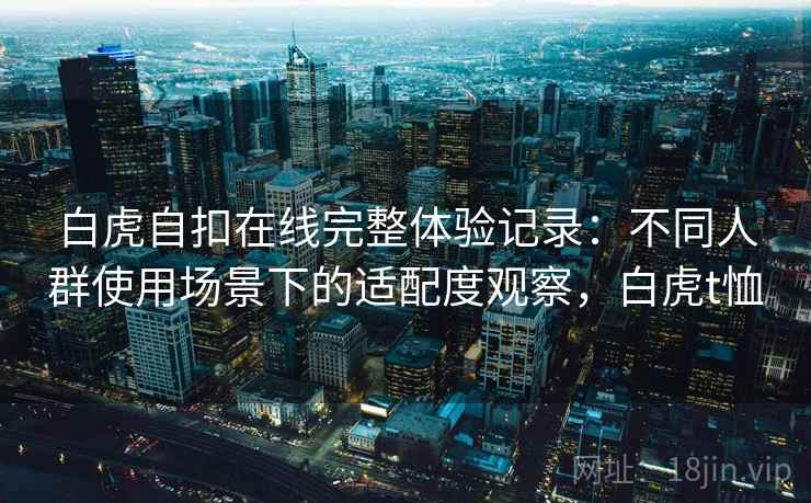 白虎自扣在线完整体验记录：不同人群使用场景下的适配度观察，白虎t恤  第2张
