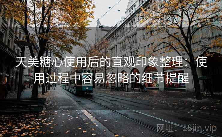 天美糖心使用后的直观印象整理：使用过程中容易忽略的细节提醒  第1张