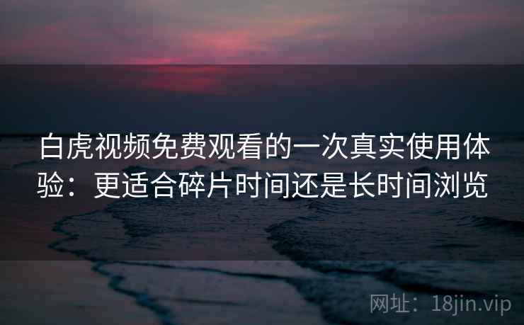 白虎视频免费观看的一次真实使用体验：更适合碎片时间还是长时间浏览  第2张