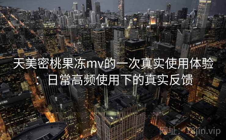天美密桃果冻mv的一次真实使用体验：日常高频使用下的真实反馈  第1张