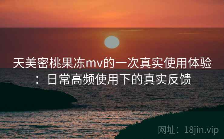 天美密桃果冻mv的一次真实使用体验：日常高频使用下的真实反馈  第2张