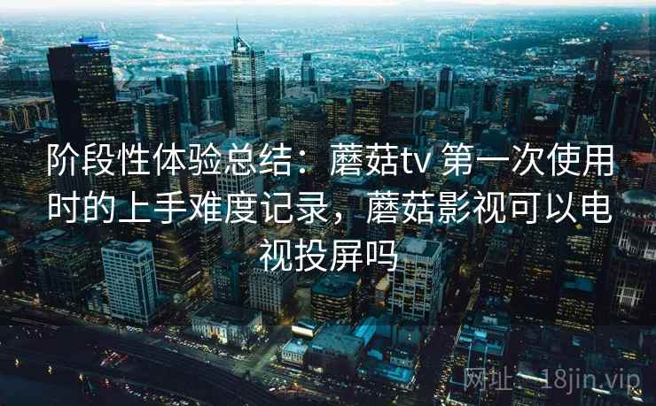 阶段性体验总结:蘑菇tv 第一次使用时的上手难度记录,蘑菇影视可以电视投屏吗 第2张 阶段性体验总结:蘑菇tv 第一次使用时的上手难度记录,蘑菇影视可以电视投屏吗 第2张