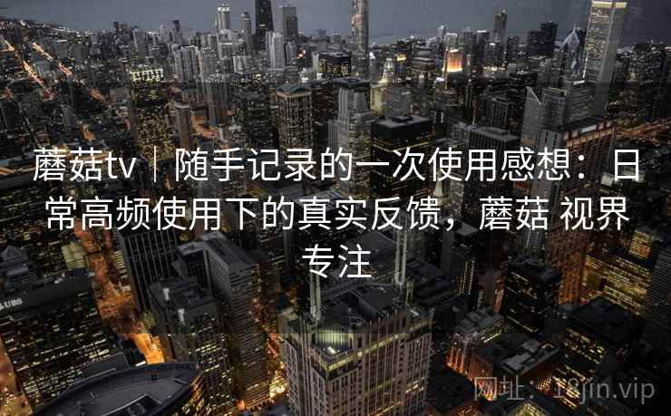 蘑菇tv｜随手记录的一次使用感想：日常高频使用下的真实反馈，蘑菇 视界专注  第1张