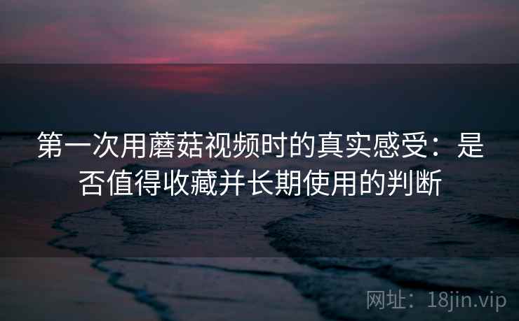第一次用蘑菇视频时的真实感受：是否值得收藏并长期使用的判断  第1张