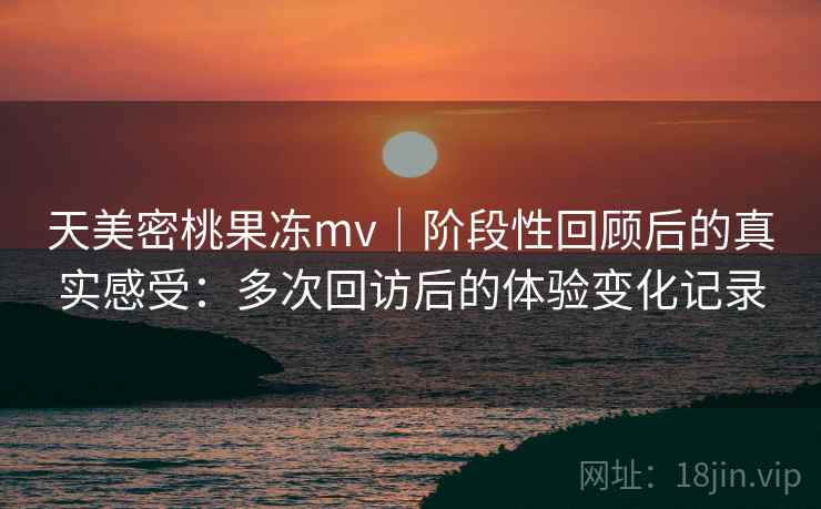 天美密桃果冻mv｜阶段性回顾后的真实感受：多次回访后的体验变化记录  第1张