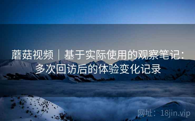 蘑菇视频|基于实际使用的观察笔记:多次回访后的体验变化记录 第1张 蘑菇视频|基于实际使用的观察笔记:多次回访后的体验变化记录 第1张