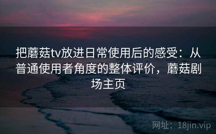 把蘑菇tv放进日常使用后的感受：从普通使用者角度的整体评价，蘑菇剧场主页  第2张
