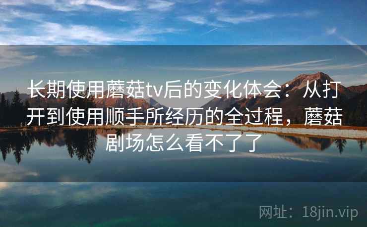长期使用蘑菇tv后的变化体会:从打开到使用顺手所经历的全过程,蘑菇剧场怎么看不了了 第2张 长期使用蘑菇tv后的变化体会:从打开到使用顺手所经历的全过程,蘑菇剧场怎么看不了了 第2张