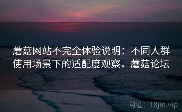 蘑菇网站不完全体验说明：不同人群使用场景下的适配度观察，蘑菇论坛  第2张