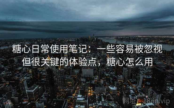 糖心日常使用笔记：一些容易被忽视但很关键的体验点，糖心怎么用  第2张