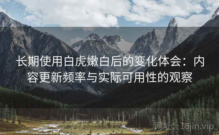 长期使用白虎嫩白后的变化体会：内容更新频率与实际可用性的观察  第1张