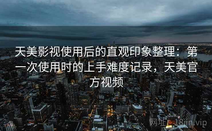 天美影视使用后的直观印象整理：第一次使用时的上手难度记录，天美官方视频  第2张