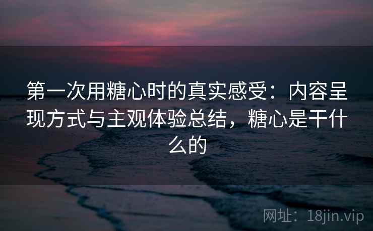 第一次用糖心时的真实感受:内容呈现方式与主观体验总结,糖心是干什么的 第2张 第一次用糖心时的真实感受:内容呈现方式与主观体验总结,糖心是干什么的 第2张
