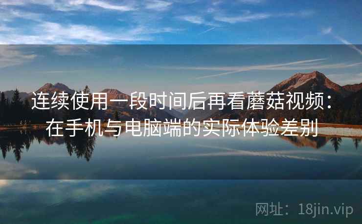 连续使用一段时间后再看蘑菇视频：在手机与电脑端的实际体验差别  第2张