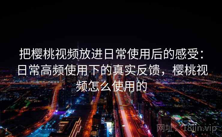 把樱桃视频放进日常使用后的感受：日常高频使用下的真实反馈，樱桃视频怎么使用的  第2张