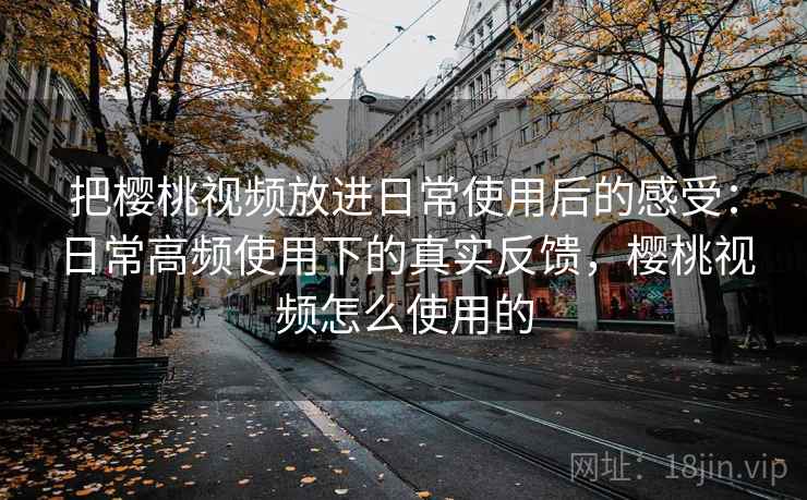 把樱桃视频放进日常使用后的感受：日常高频使用下的真实反馈，樱桃视频怎么使用的  第1张