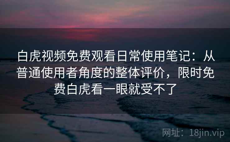 白虎视频免费观看日常使用笔记：从普通使用者角度的整体评价，限时免费白虎看一眼就受不了  第1张