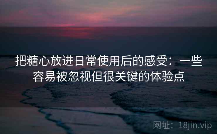 把糖心放进日常使用后的感受：一些容易被忽视但很关键的体验点  第1张