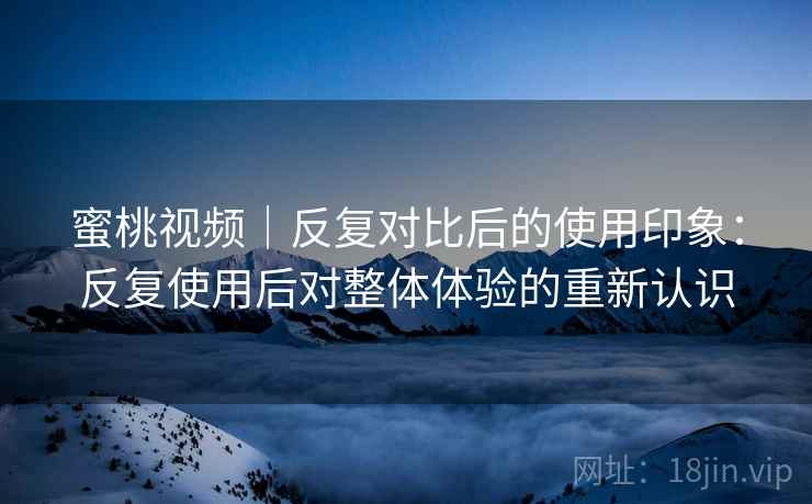 蜜桃视频｜反复对比后的使用印象：反复使用后对整体体验的重新认识  第1张