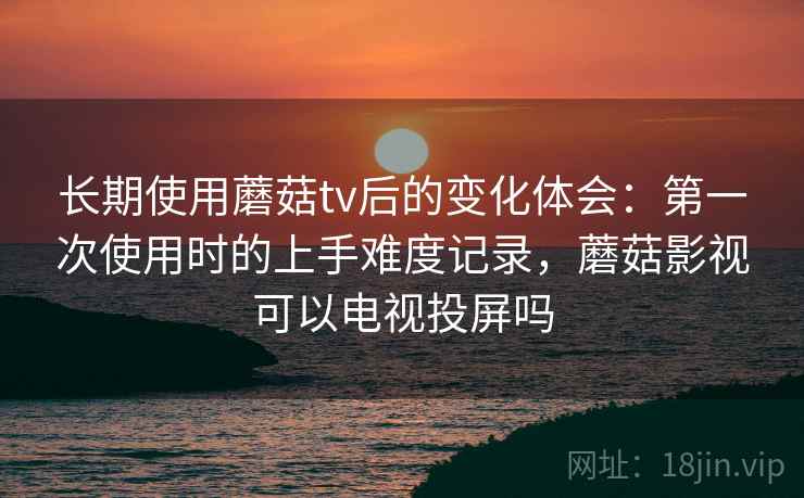 长期使用蘑菇tv后的变化体会：第一次使用时的上手难度记录，蘑菇影视可以电视投屏吗  第1张