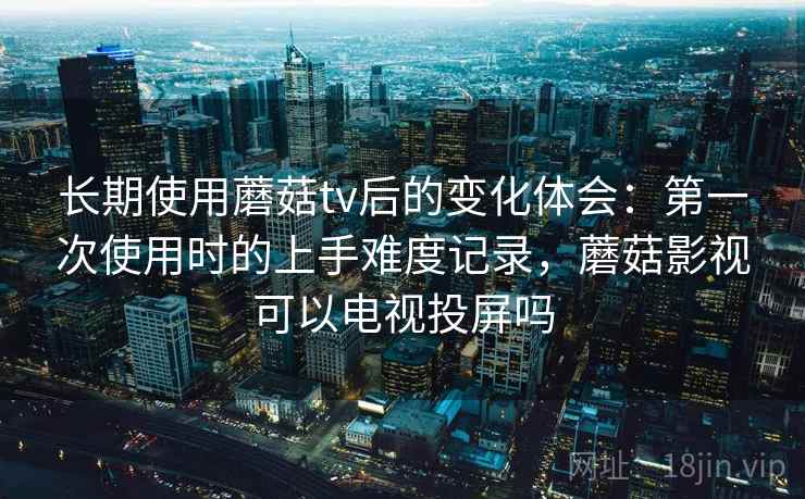 长期使用蘑菇tv后的变化体会：第一次使用时的上手难度记录，蘑菇影视可以电视投屏吗  第2张