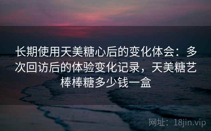 长期使用天美糖心后的变化体会：多次回访后的体验变化记录，天美糖艺棒棒糖多少钱一盒  第1张