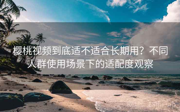 樱桃视频到底适不适合长期用？不同人群使用场景下的适配度观察  第1张