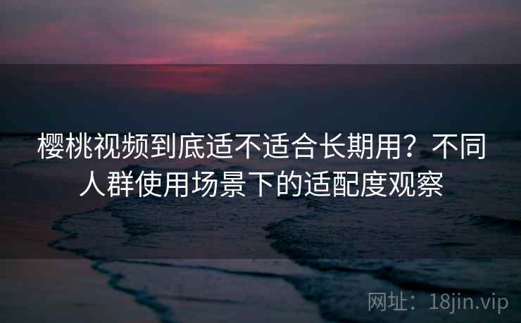 樱桃视频到底适不适合长期用？不同人群使用场景下的适配度观察  第2张