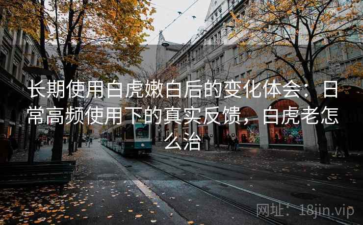 长期使用白虎嫩白后的变化体会：日常高频使用下的真实反馈，白虎老怎么治  第1张