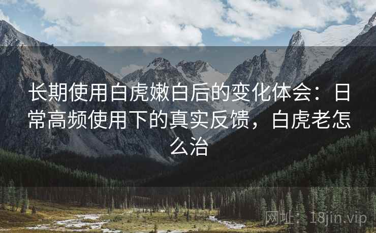 长期使用白虎嫩白后的变化体会：日常高频使用下的真实反馈，白虎老怎么治  第2张