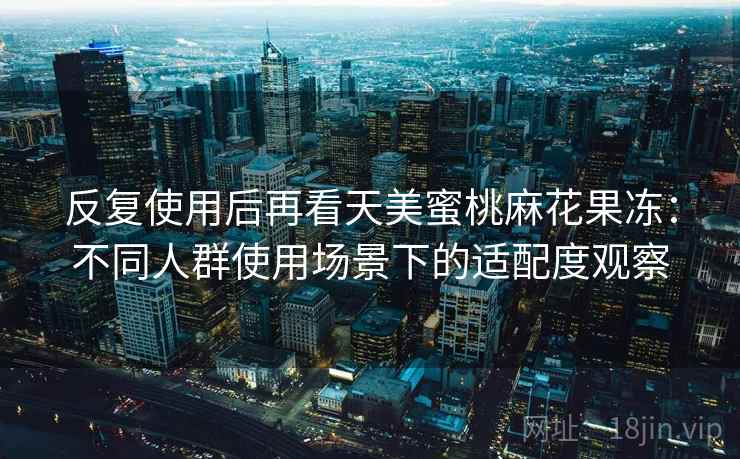 反复使用后再看天美蜜桃麻花果冻：不同人群使用场景下的适配度观察  第1张