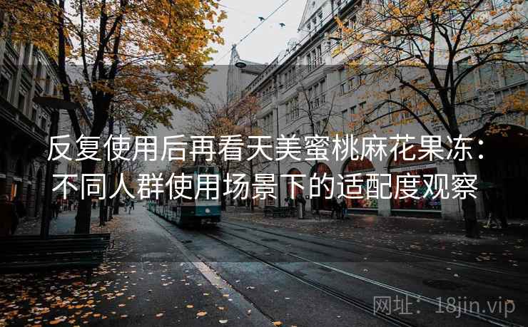 反复使用后再看天美蜜桃麻花果冻：不同人群使用场景下的适配度观察  第2张