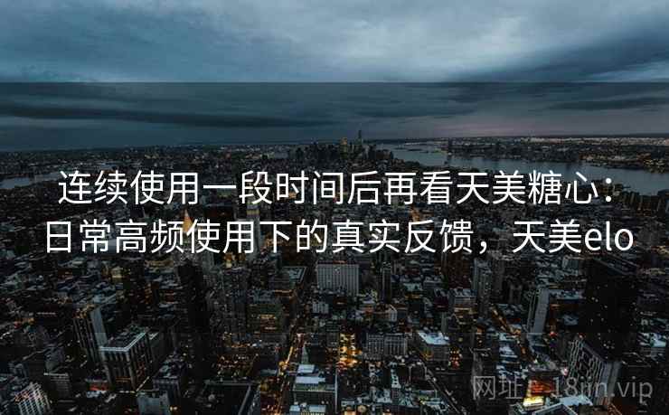 连续使用一段时间后再看天美糖心：日常高频使用下的真实反馈，天美elo  第1张