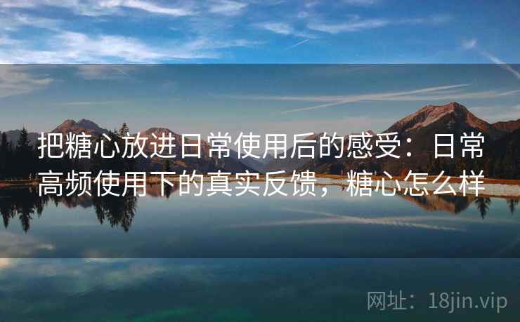 把糖心放进日常使用后的感受：日常高频使用下的真实反馈，糖心怎么样  第2张