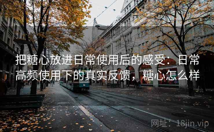 把糖心放进日常使用后的感受：日常高频使用下的真实反馈，糖心怎么样  第1张