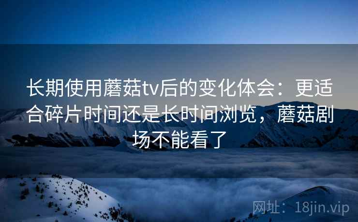 长期使用蘑菇tv后的变化体会：更适合碎片时间还是长时间浏览，蘑菇剧场不能看了  第1张