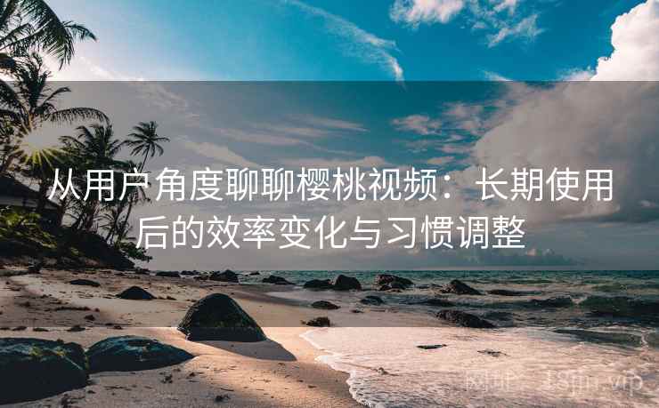 从用户角度聊聊樱桃视频：长期使用后的效率变化与习惯调整  第1张
