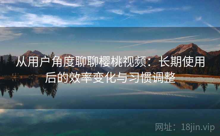 从用户角度聊聊樱桃视频：长期使用后的效率变化与习惯调整  第2张
