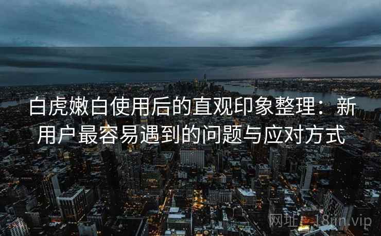 白虎嫩白使用后的直观印象整理：新用户最容易遇到的问题与应对方式  第1张