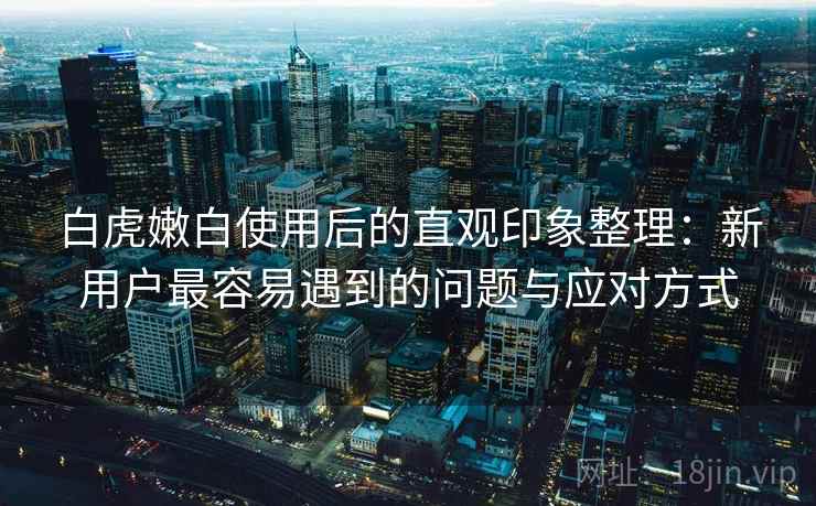 白虎嫩白使用后的直观印象整理：新用户最容易遇到的问题与应对方式  第2张