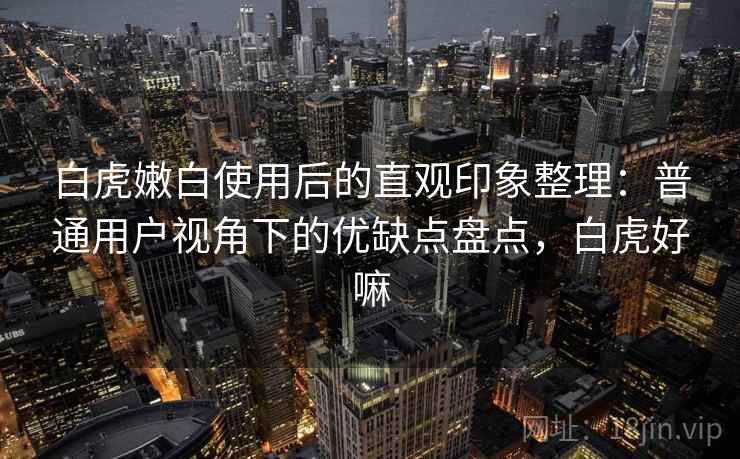 白虎嫩白使用后的直观印象整理：普通用户视角下的优缺点盘点，白虎好嘛  第2张