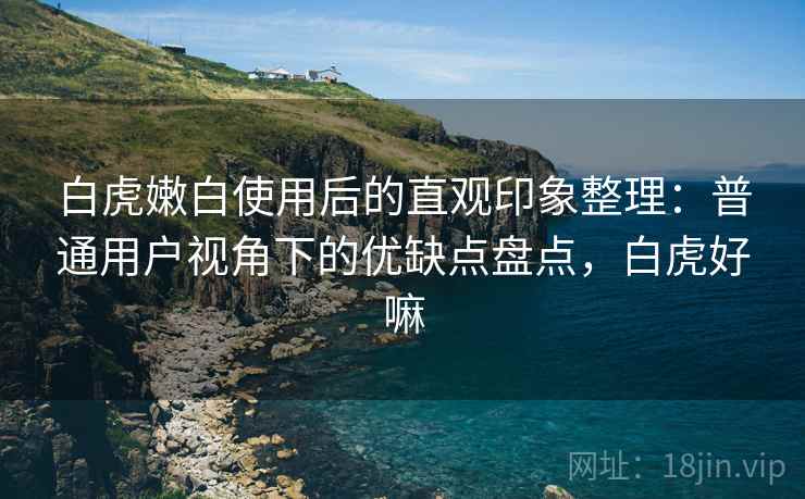 白虎嫩白使用后的直观印象整理：普通用户视角下的优缺点盘点，白虎好嘛  第1张