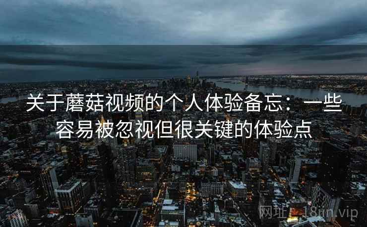 关于蘑菇视频的个人体验备忘：一些容易被忽视但很关键的体验点  第1张