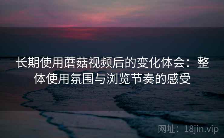 长期使用蘑菇视频后的变化体会：整体使用氛围与浏览节奏的感受  第2张
