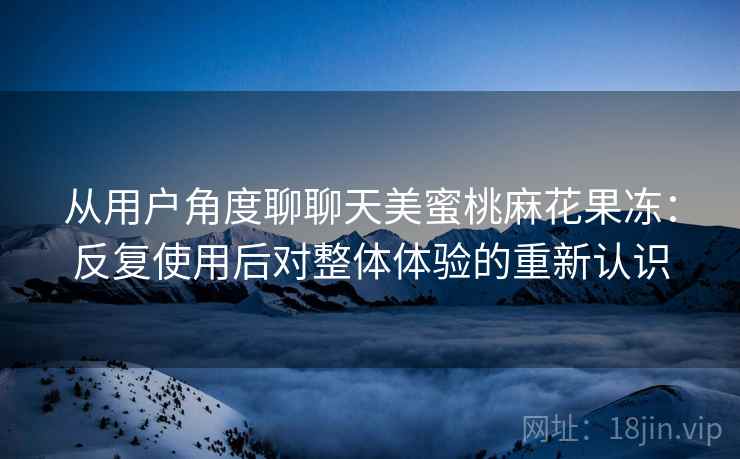 从用户角度聊聊天美蜜桃麻花果冻：反复使用后对整体体验的重新认识  第1张
