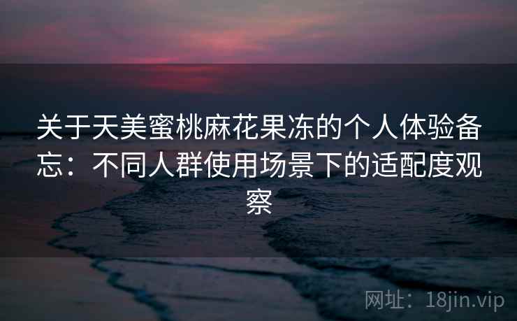 关于天美蜜桃麻花果冻的个人体验备忘：不同人群使用场景下的适配度观察  第1张