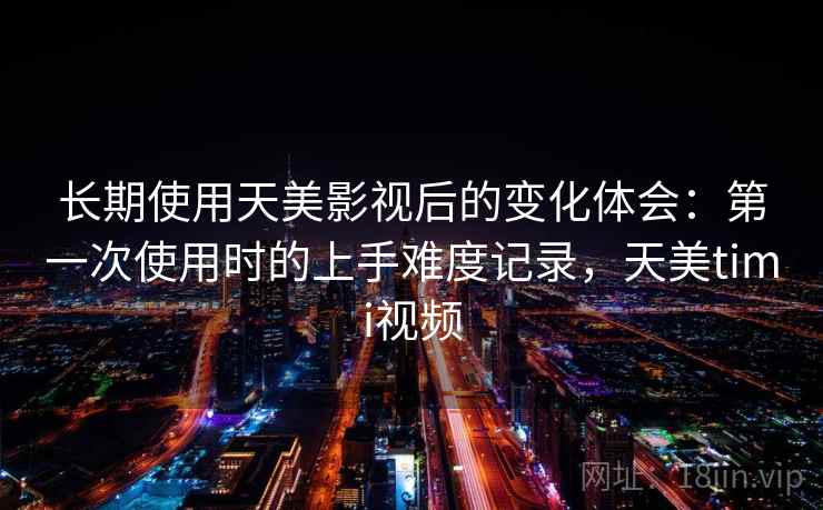 长期使用天美影视后的变化体会：第一次使用时的上手难度记录，天美timi视频  第2张